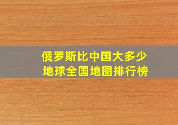 俄罗斯比中国大多少 地球全国地图排行榜